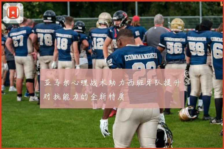 亚马尔心理战术助力西班牙队提升对抗能力的全新特质