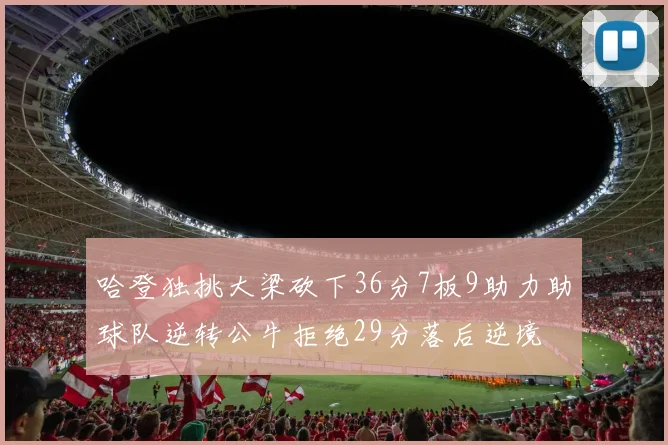 哈登独挑大梁砍下36分7板9助力助球队逆转公牛拒绝29分落后逆境