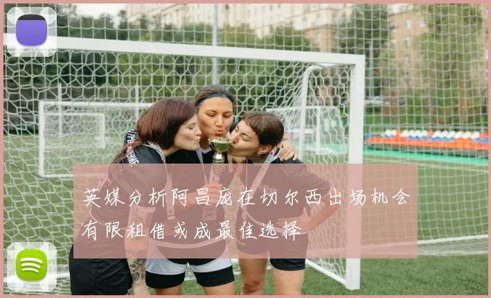 英媒分析阿昌庞在切尔西出场机会有限租借或成最佳选择