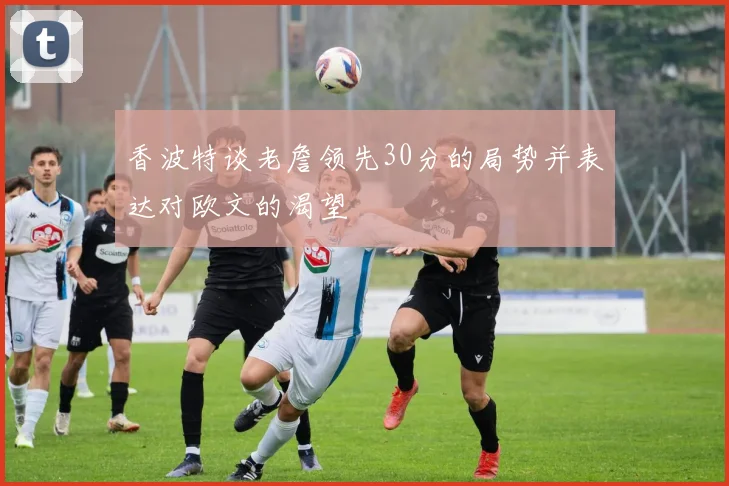 香波特谈老詹领先30分的局势并表达对欧文的渴望