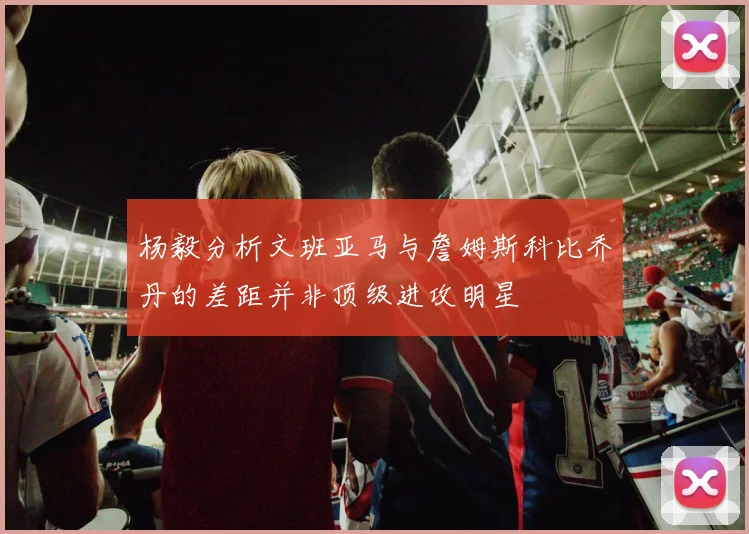 杨毅分析文班亚马与詹姆斯科比乔丹的差距并非顶级进攻明星