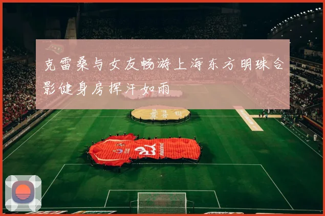 克雷桑与女友畅游上海东方明珠合影健身房挥汗如雨