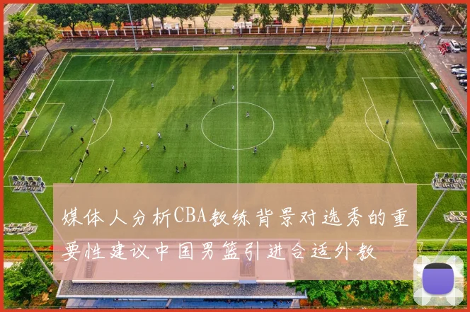 媒体人分析CBA教练背景对选秀的重要性建议中国男篮引进合适外教