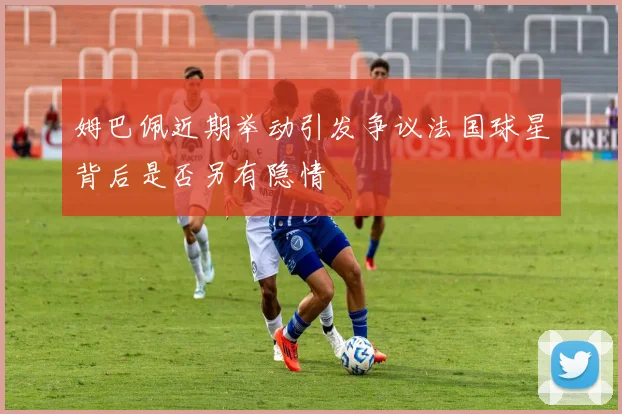 姆巴佩近期举动引发争议法国球星背后是否另有隐情