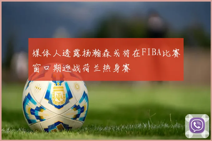 媒体人透露杨瀚森或将在FIBA比赛窗口期迎战荷兰热身赛