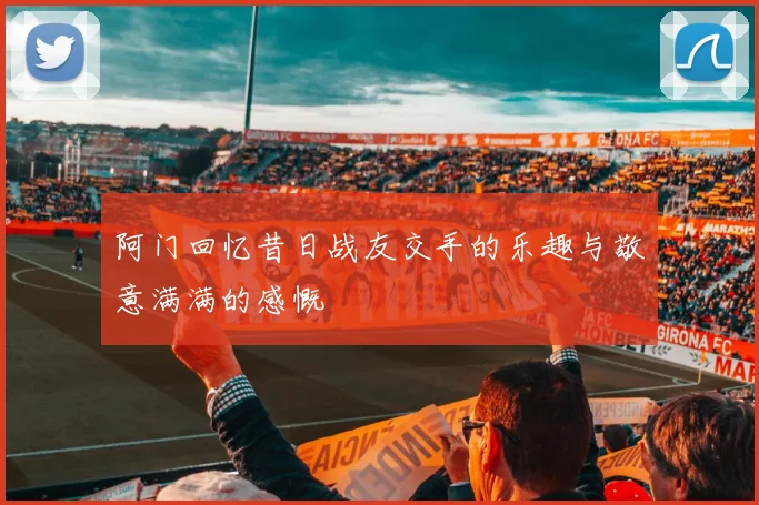 阿门回忆昔日战友交手的乐趣与敬意满满的感慨