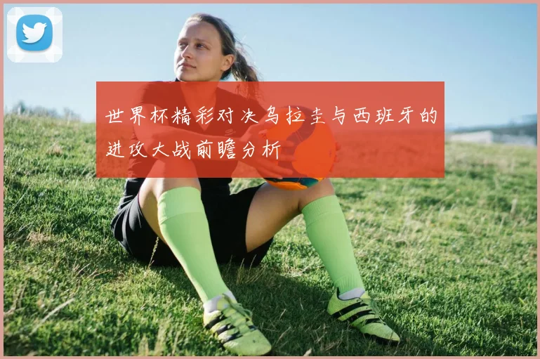世界杯精彩对决乌拉圭与西班牙的进攻大战前瞻分析