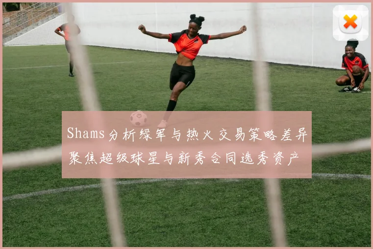 Shams分析绿军与热火交易策略差异聚焦超级球星与新秀合同选秀资产