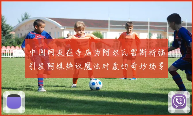 中国网友在寺庙为阿尔瓦雷斯祈福引发阿媒热议魔法对轰的奇妙场景