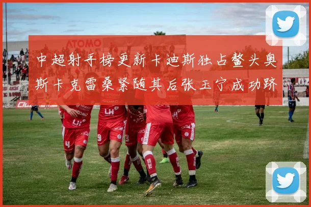 中超射手榜更新卡迪斯独占鳌头奥斯卡克雷桑紧随其后张玉宁成功跻身前十