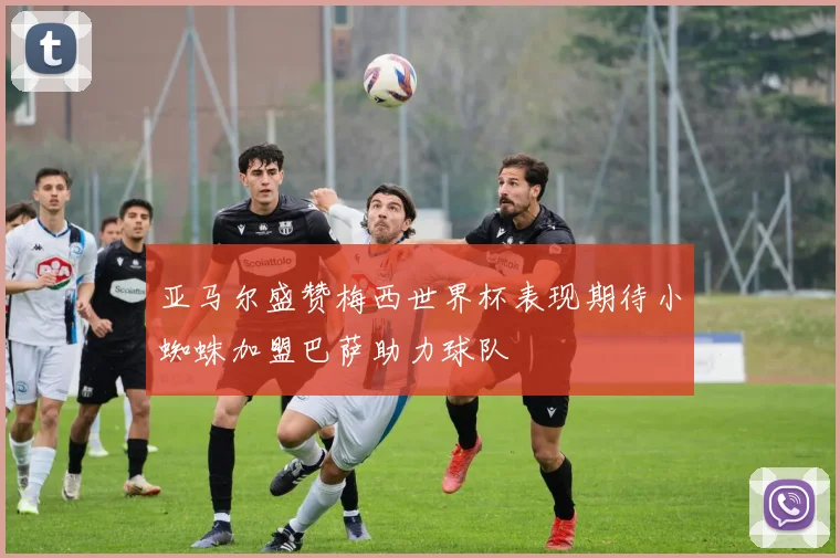 亚马尔盛赞梅西世界杯表现期待小蜘蛛加盟巴萨助力球队