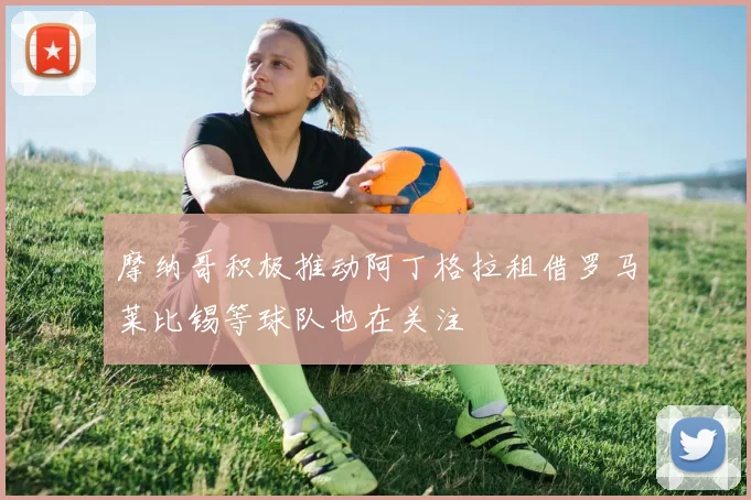 摩纳哥积极推动阿丁格拉租借罗马莱比锡等球队也在关注