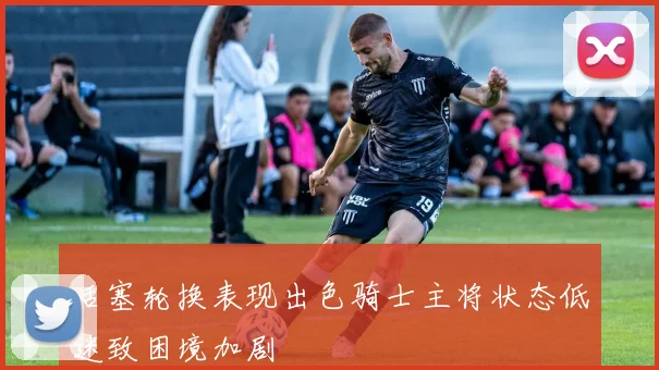 活塞轮换表现出色骑士主将状态低迷致困境加剧