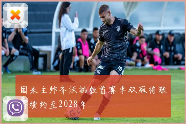 国米主帅齐沃执教首赛季双冠将涨薪续约至2028年