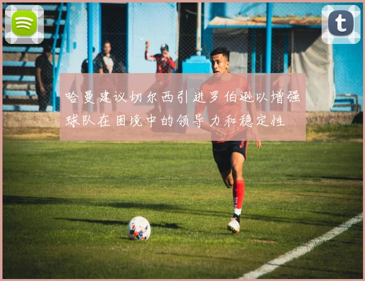 哈曼建议切尔西引进罗伯逊以增强球队在困境中的领导力和稳定性