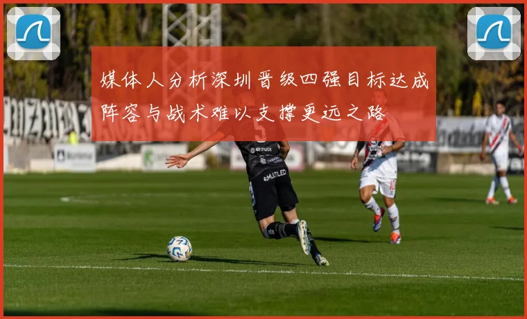 媒体人分析深圳晋级四强目标达成阵容与战术难以支撑更远之路