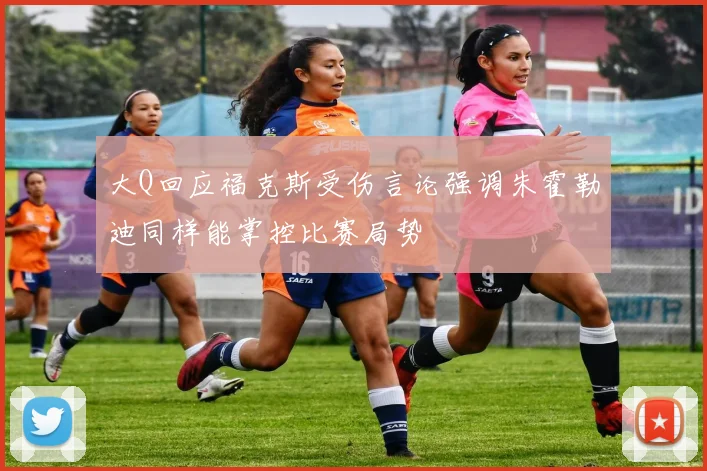 大Q回应福克斯受伤言论强调朱霍勒迪同样能掌控比赛局势