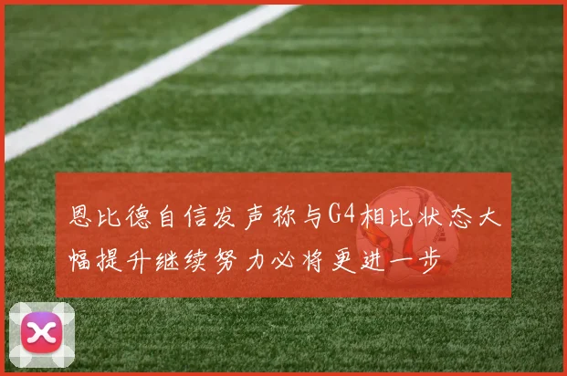 恩比德自信发声称与G4相比状态大幅提升继续努力必将更进一步