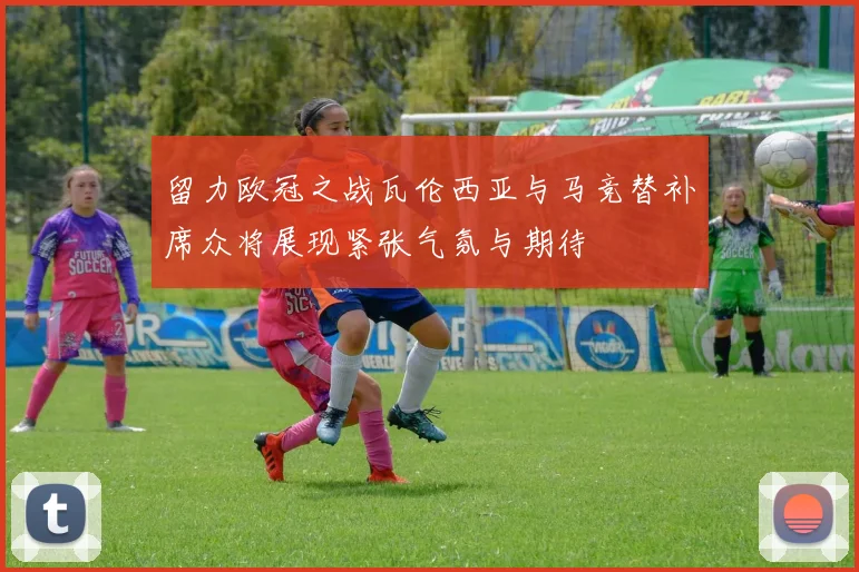 留力欧冠之战瓦伦西亚与马竞替补席众将展现紧张气氛与期待