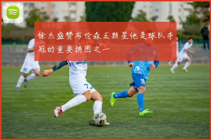 徐杰盛赞布伦森五颗星他是球队夺冠的重要拼图之一