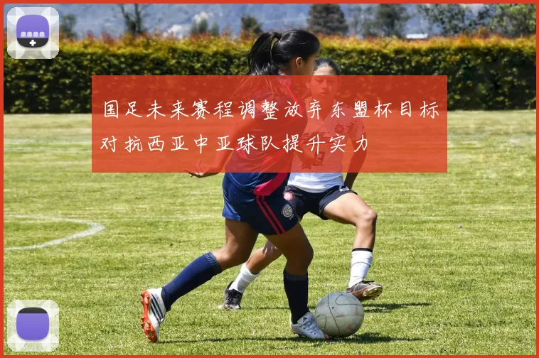 国足未来赛程调整放弃东盟杯目标对抗西亚中亚球队提升实力