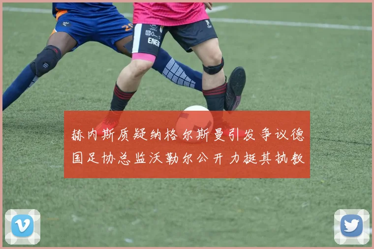 赫内斯质疑纳格尔斯曼引发争议德国足协总监沃勒尔公开力挺其执教表现