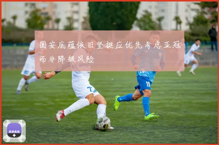 国安底蕴依旧坚挺应优先考虑亚冠而非降级风险