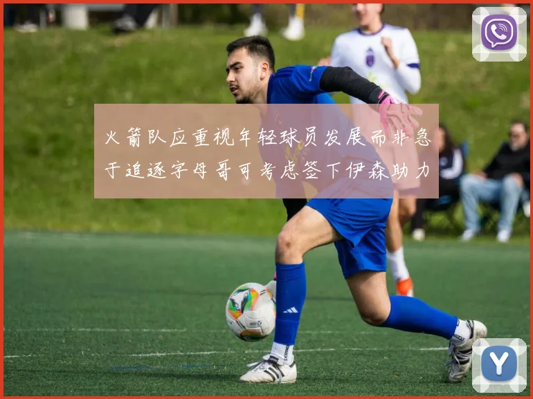火箭队应重视年轻球员发展而非急于追逐字母哥可考虑签下伊森助力成长