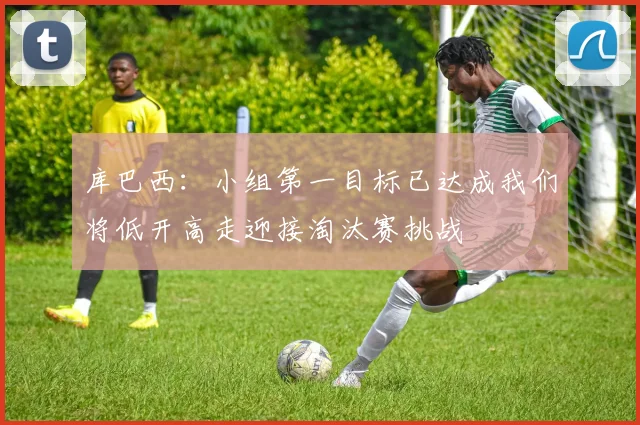 库巴西：小组第一目标已达成我们将低开高走迎接淘汰赛挑战