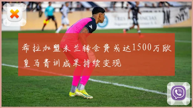 希拉加盟米兰转会费或达1500万欧皇马青训成果持续变现