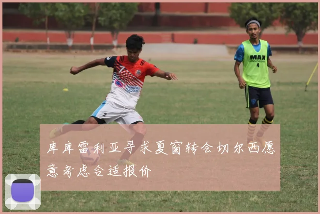 库库雷利亚寻求夏窗转会切尔西愿意考虑合适报价