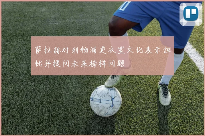 萨拉赫对利物浦更衣室文化表示担忧并提问未来榜样问题