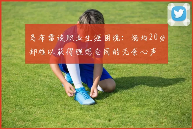 乌布雷谈职业生涯困境：场均20分却难以获得理想合同的无奈心声