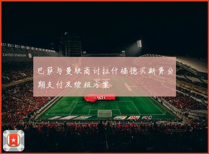 巴萨与曼联商讨拉什福德买断费分期支付及续租方案