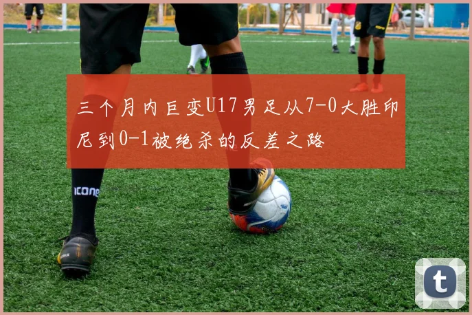 三个月内巨变U17男足从7-0大胜印尼到0-1被绝杀的反差之路