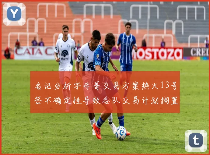 名记分析字母哥交易方案热火13号签不确定性导致各队交易计划搁置
